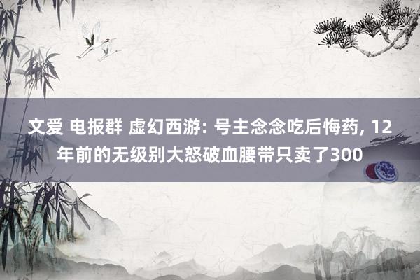 文爱 电报群 虚幻西游: 号主念念吃后悔药， 12年前的无级别大怒破血腰带只卖了300