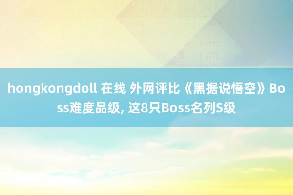 hongkongdoll 在线 外网评比《黑据说悟空》Boss难度品级， 这8只Boss名列S级