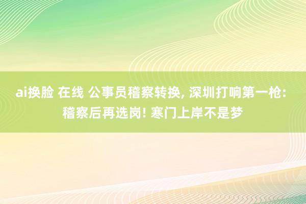 ai换脸 在线 公事员稽察转换， 深圳打响第一枪: 稽察后再选岗! 寒门上岸不是梦