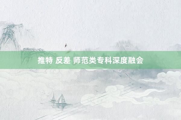 推特 反差 师范类专科深度融会
