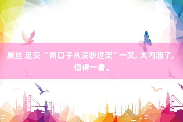 黑丝 足交 “两口子从没吵过架”一文， 太内涵了， 值得一看。