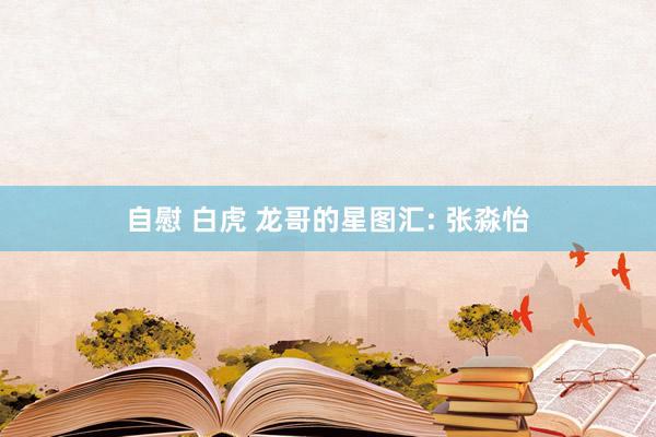 自慰 白虎 龙哥的星图汇: 张淼怡