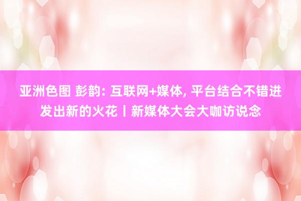 亚洲色图 彭韵: 互联网+媒体， 平台结合不错迸发出新的火花丨新媒体大会大咖访说念