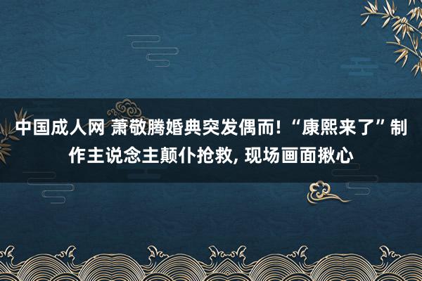 中国成人网 萧敬腾婚典突发偶而! “康熙来了”制作主说念主颠仆抢救， 现场画面揪心
