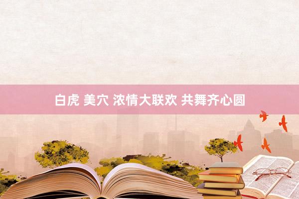 白虎 美穴 浓情大联欢 共舞齐心圆