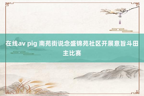 在线av pig 南苑街说念盛锦苑社区开展意旨斗田主比赛