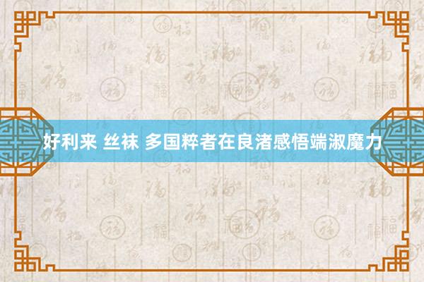 好利来 丝袜 多国粹者在良渚感悟端淑魔力