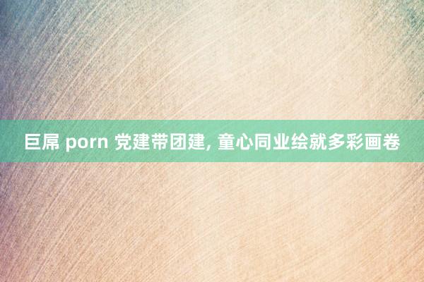 巨屌 porn 党建带团建， 童心同业绘就多彩画卷