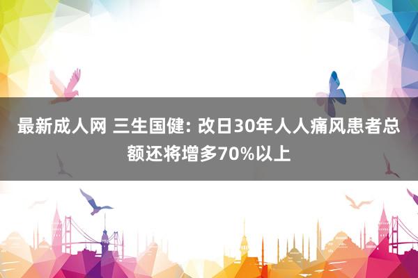 最新成人网 三生国健: 改日30年人人痛风患者总额还将增多70%以上