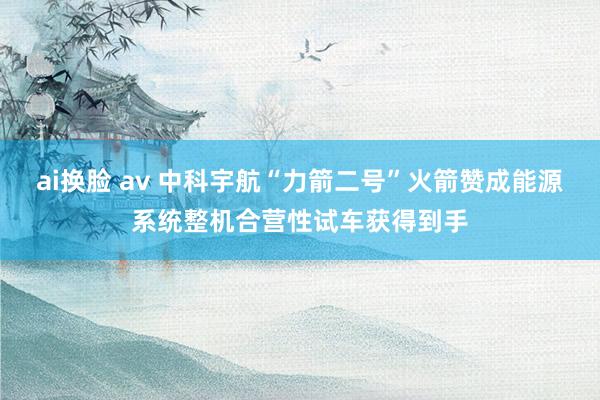 ai换脸 av 中科宇航“力箭二号”火箭赞成能源系统整机合营性试车获得到手