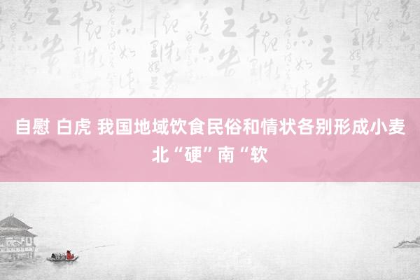 自慰 白虎 我国地域饮食民俗和情状各别形成小麦北“硬”南“软