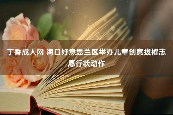 丁香成人网 海口好意思兰区举办儿童创意拔擢志愿行状动作