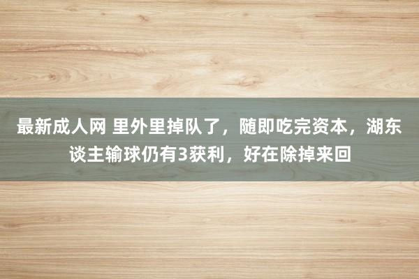 最新成人网 里外里掉队了，随即吃完资本，湖东谈主输球仍有3获利，好在除掉来回