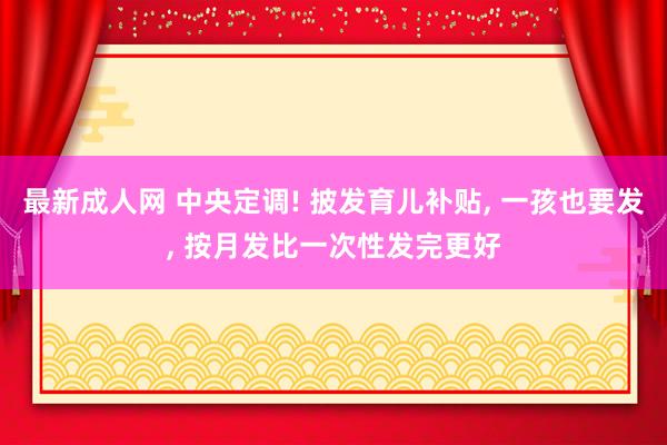 最新成人网 中央定调! 披发育儿补贴， 一孩也要发， 按月发比一次性发完更好