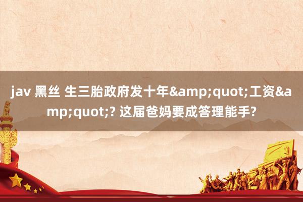 jav 黑丝 生三胎政府发十年&quot;工资&quot;? 这届爸妈要成答理能手?