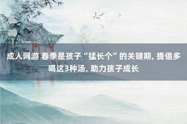 成人网游 春季是孩子“猛长个”的关键期， 提倡多喝这3种汤， 助力孩子成长