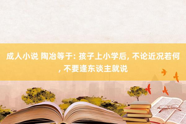 成人小说 陶冶等于: 孩子上小学后， 不论近况若何， 不要逢东谈主就说