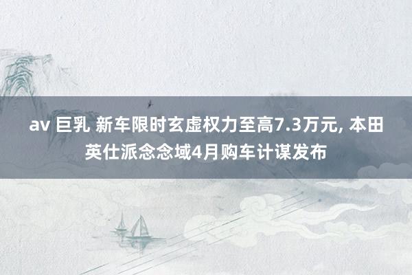 av 巨乳 新车限时玄虚权力至高7.3万元， 本田英仕派念念域4月购车计谋发布