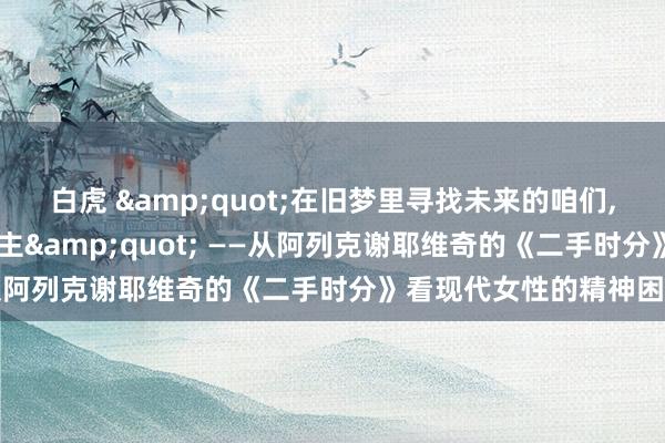 白虎 &quot;在旧梦里寻找未来的咱们， 齐成了期间的二手东谈主&quot; ——从阿列克谢耶维奇的《二手时分》看现代女性的精神困局
