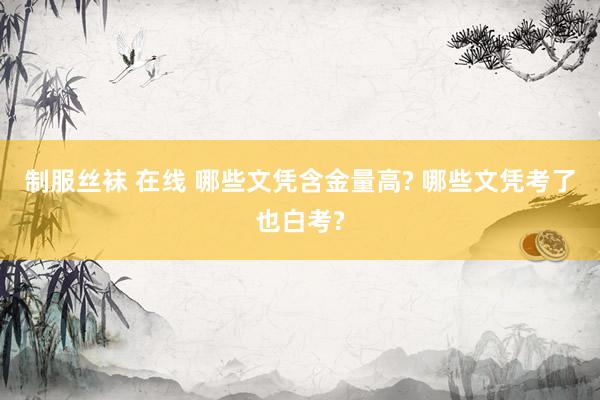制服丝袜 在线 哪些文凭含金量高? 哪些文凭考了也白考?