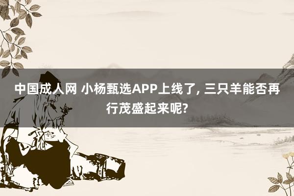 中国成人网 小杨甄选APP上线了， 三只羊能否再行茂盛起来呢?