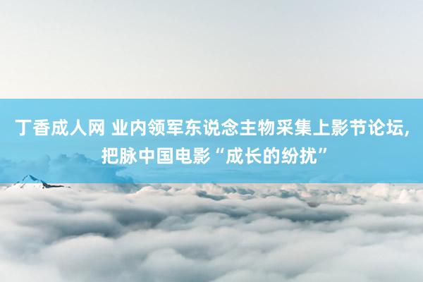 丁香成人网 业内领军东说念主物采集上影节论坛， 把脉中国电影“成长的纷扰”