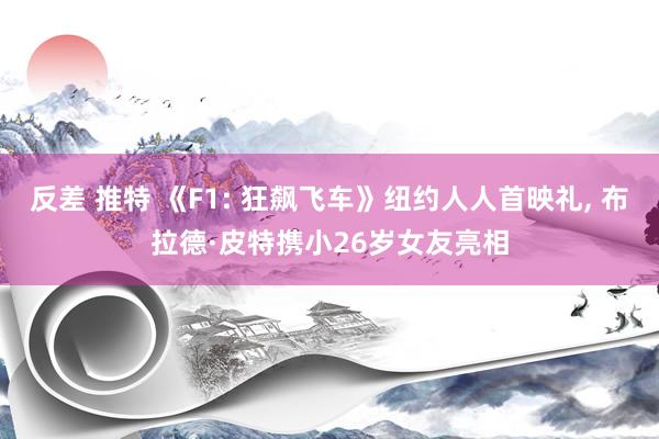 反差 推特 《F1: 狂飙飞车》纽约人人首映礼， 布拉德·皮特携小26岁女友亮相