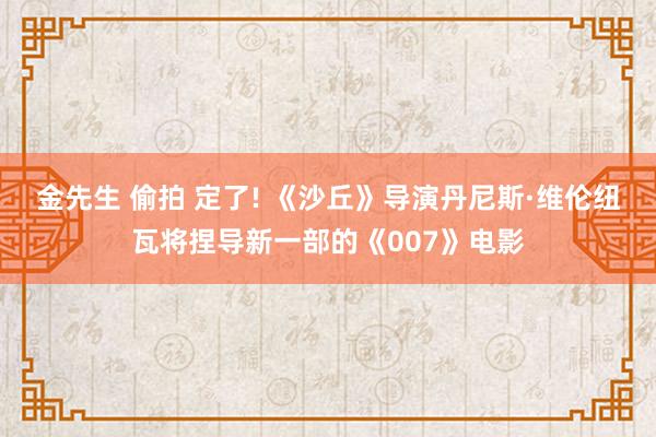金先生 偷拍 定了! 《沙丘》导演丹尼斯·维伦纽瓦将捏导新一部的《007》电影