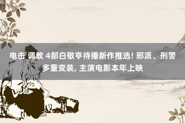 电击 调教 4部白敬亭待播新作推选! 邪派、刑警多重变装， 主演电影本年上映