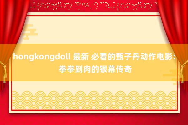 hongkongdoll 最新 必看的甄子丹动作电影: 拳拳到肉的银幕传奇