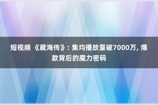 短视频 《藏海传》: 集均播放量破7000万， 爆款背后的魔力密码