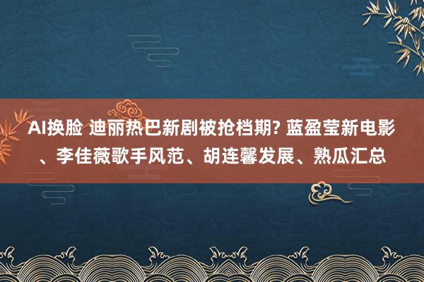 AI换脸 迪丽热巴新剧被抢档期? 蓝盈莹新电影、李佳薇歌手风范、胡连馨发展、熟瓜汇总
