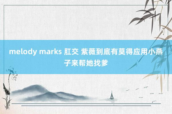 melody marks 肛交 紫薇到底有莫得应用小燕子来帮她找爹