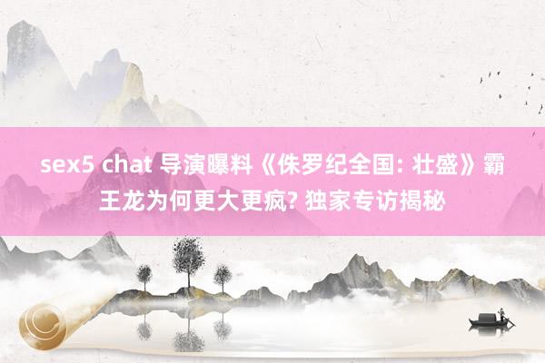 sex5 chat 导演曝料《侏罗纪全国: 壮盛》霸王龙为何更大更疯? 独家专访揭秘