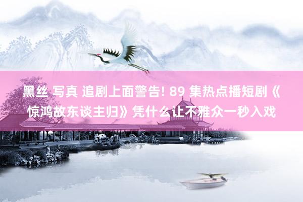 黑丝 写真 追剧上面警告! 89 集热点播短剧《惊鸿故东谈主归》凭什么让不雅众一秒入戏